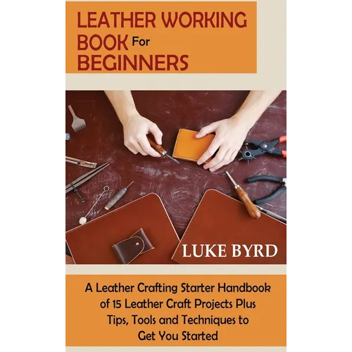 Leather Working Book for Beginners: A Leather Crafting Starter Handbook of 15 Leather Craft Projects Plus Tips, Tools and Techniques to Get You Starte - Hardcover