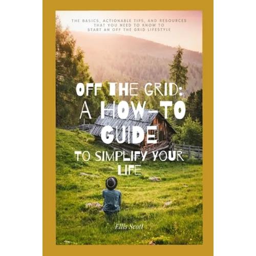 Off the Grid: A How-To Guide To Simplify Your Life: The Basics, Actionable Tips, And Resources That You Need To Know To Start An Off The Grid Lifestyl - Paperback