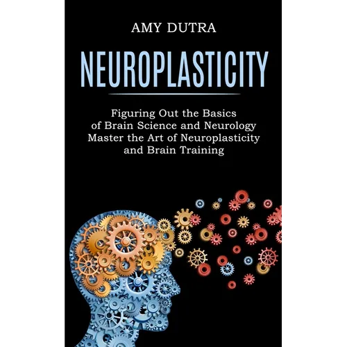 Neuroplasticity: Figuring Out the Basics of Brain Science and Neurology (Master the Art of Neuroplasticity and Brain Training) - Paperback
