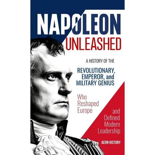 Napoleon Unleashed: A History of the Revolutionary, Emperor, and Military Genius who Reshaped Europe and Defined Modern Leadership - Hardcover
