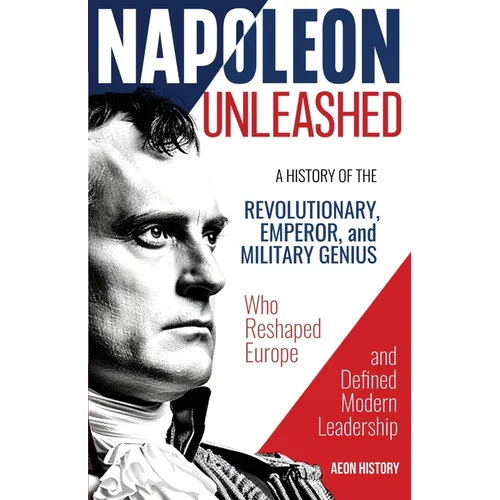 Napoleon Unleashed: A History of the Revolutionary, Emperor, and Military Genius who Reshaped Europe and Defined Modern Leadership - Paperback