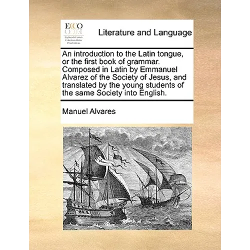 An Introduction to the Latin Tongue, or the First Book of Grammar. Composed in Latin by Emmanuel Alvarez of the Society of Jesus, and Translated by th - Paperback