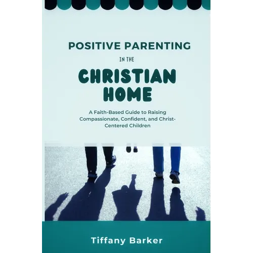 Positive Parenting in the Christian Home: A Faith-Based Guide to Raising Compassionate, Confident, and Christ-Centered Children - Paperback