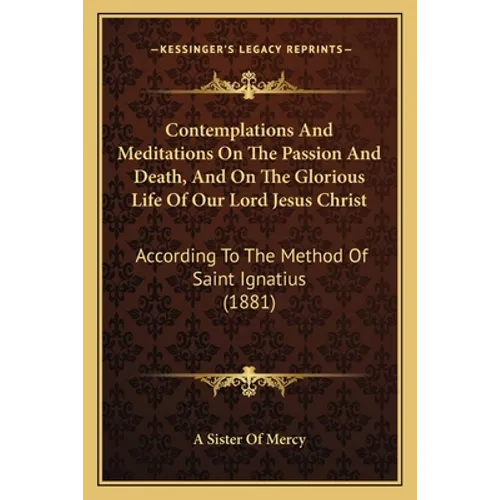 Contemplations And Meditations On The Passion And Death, And On The Glorious Life Of Our Lord Jesus Christ: According To The Method Of Saint Ignatius - Paperback