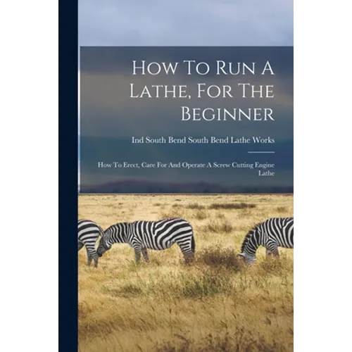 How To Run A Lathe, For The Beginner: How To Erect, Care For And Operate A Screw Cutting Engine Lathe - Paperback