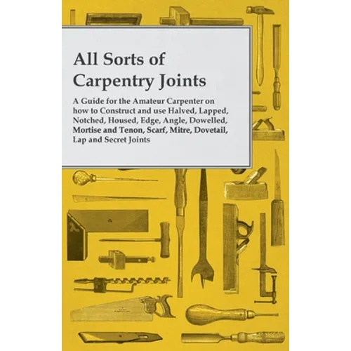 All Sorts of Carpentry Joints: A Guide for the Amateur Carpenter on how to Construct and use Halved, Lapped, Notched, Housed, Edge, Angle, Dowelled, - Paperback