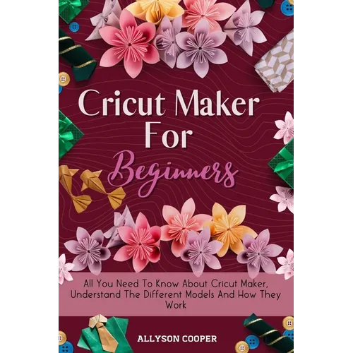 Cricut Maker For Beginners: All You Need To Know About Cricut Maker, Understand The Different Models And How They Work - Paperback
