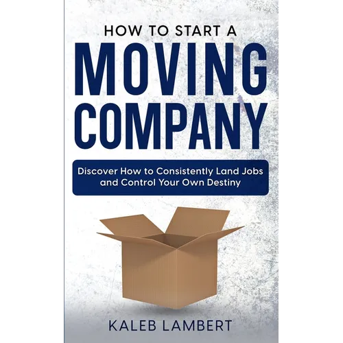 How to Start a Moving Company: Discover How to Consistently Land Jobs and Control Your Own Destiny - Paperback
