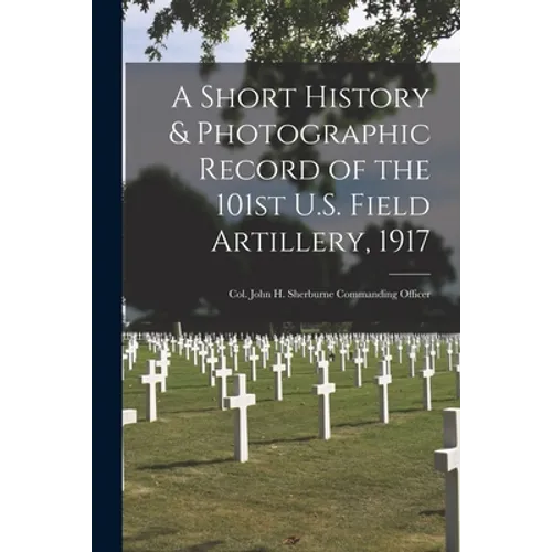 A Short History & Photographic Record of the 101st U.S. Field Artillery, 1917: Col. John H. Sherburne Commanding Officer - Paperback