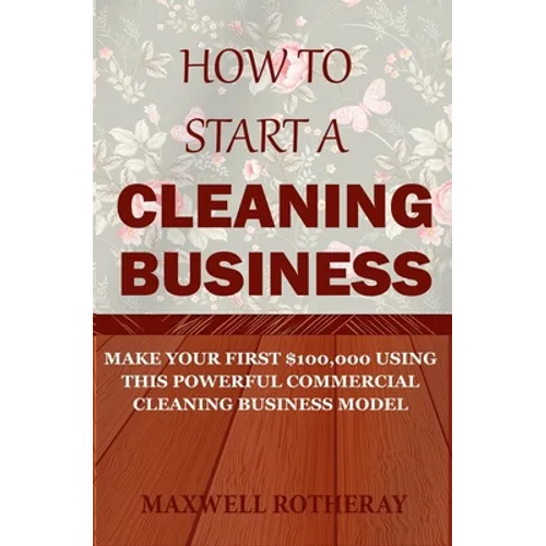 How to Start a Cleaning Business: Make Your First $100,000 Using This Powerful Commercial Cleaning Business Model - Paperback