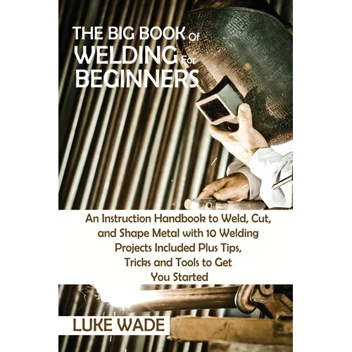 The Big Book of Welding for Beginners: An Instruction Handbook to Weld, Cut, and Shape Metal with 10 Welding Projects Included Plus Tips, Tricks and T - Paperback