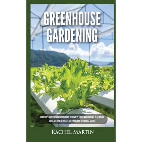 Greenhouse Gardening: Beginner's Guide to Growing Your Own Vegetables, Fruits and Herbs All Year-Round and Learn How to Quickly Build Your O - Hardcover