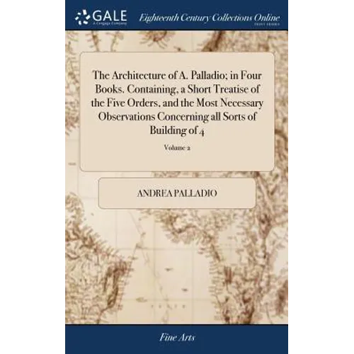 The Architecture of A. Palladio; in Four Books. Containing, a Short Treatise of the Five Orders, and the Most Necessary Observations Concerning all So - Hardcover