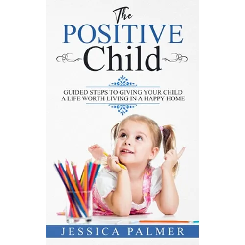 The Positive Child: Guided Steps To Giving Your Child A Life Worth Living In A Happy Home - Paperback