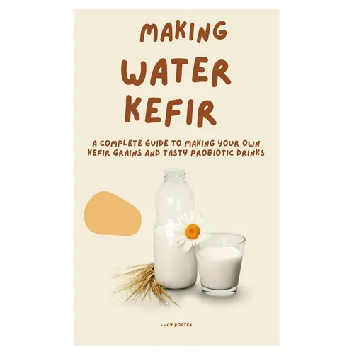 Making Water Kefir: A Complete Guide to Making Your Own Kefir Grains and Tasty Probiotic Drinks - Paperback