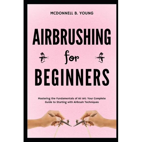 Airbrushing for Beginners: Mastering the Fundamentals of Air Art: Your Complete Guide to Starting with Airbrush Technique - Paperback