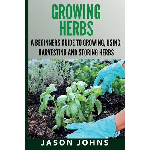Growing Herbs A Beginners Guide to Growing, Using, Harvesting and Storing Herbs: The Complete Guide To Growing, Using and Cooking Herbs - Paperback