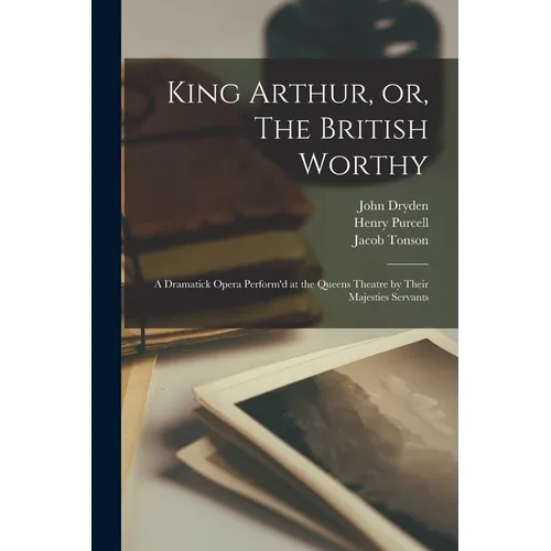 King Arthur, or, The British Worthy: a Dramatick Opera Perform'd at the Queens Theatre by Their Majesties Servants - Paperback