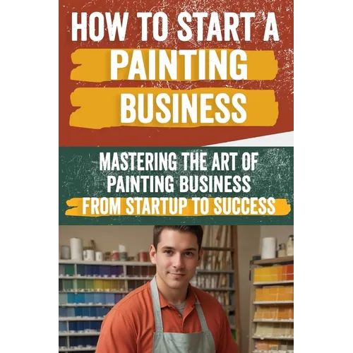 How to Start a Painting Business: Comprehensive Guide to Launching and Growing a Successful Painting Enterprise - Market Research, Licensing, Marketin - Paperback