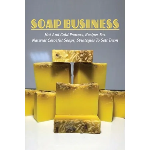 Soap Business: Hot And Cold Process, Recipes For Natural Colorful Soaps, Strategies To Sell Them: How To Sell Your Soap To Stores - Paperback