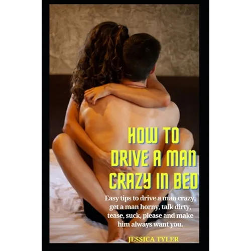 How to Drive a Man Crazy in Bed: Easy tips to drive a man crazy, get a man horny, talk dirty, tease, please and make him always want you. - Paperback