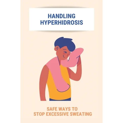Handling Hyperhidrosis: Safe Ways To Stop Excessive Sweating: How To Stop Underarm Sweating Permanently - Paperback