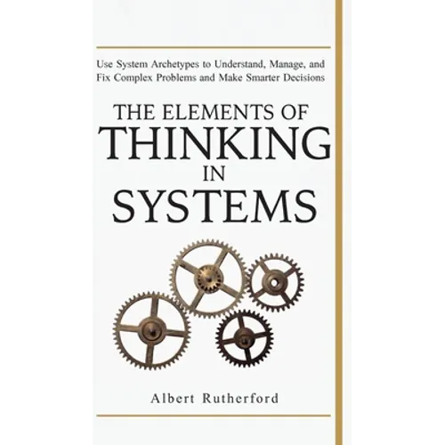 The Elements of Thinking in Systems: Use Systems Archetypes to Understand, Manage, and Fix Complex Problems and Make Smarter Decisions - Hardcover