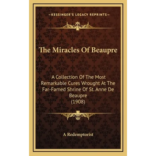The Miracles of Beaupre: A Collection of the Most Remarkable Cures Wrought at the Far-Famed Shrine of St. Anne de Beaupre (1908) - Hardcover