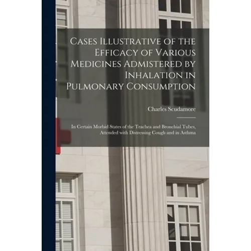 Cases Illustrative of the Efficacy of Various Medicines Admistered by Inhalation in Pulmonary Consumption: in Certain Morbid States of the Trachea and - Paperback