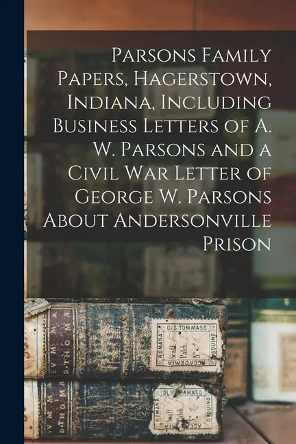 Parsons Family Papers, Hagerstown, Indiana, Including Business Letters of A. W. Parsons and a Civil War Letter of George W. Parsons About Andersonvill - Paperback