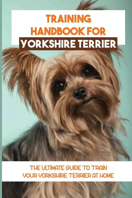 Training Handbook For Yorkshire Terrier: The Ultimate Guide To Train Your Yorkshire Terrier At Home: Techniques To Train A Yorkshire Terrier - Paperback