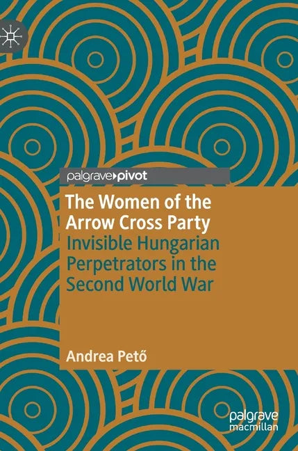 The Women of the Arrow Cross Party: Invisible Hungarian Perpetrators in the Second World War - Hardcover
