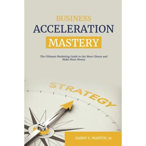 Business Acceleration Mastery: The Ultimate Marketing Guide to Get More Clients and Make More Money - Paperback