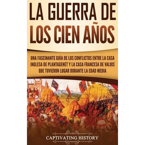 La Guerra de los Cien Años: Una Fascinante Guía de los Conflictos entre la Casa Inglesa de Plantagenet y la Casa Francesa de Valois que Tuvieron L - Hardcover