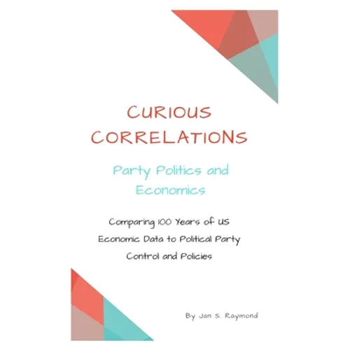 Curious Correlations - Party Politics and Economics: Comparing 100 Years of US Economic Data to Political Party Control and Policies - Paperback