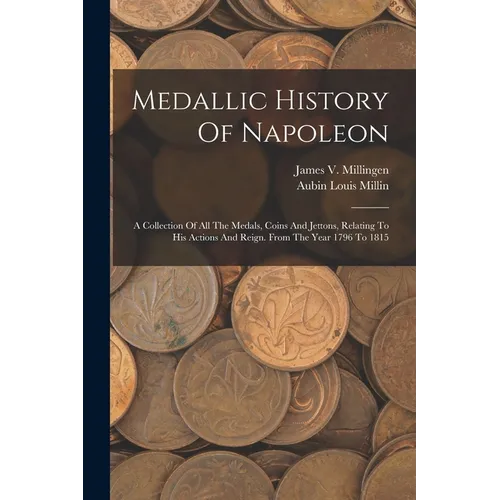 Medallic History Of Napoleon: A Collection Of All The Medals, Coins And Jettons, Relating To His Actions And Reign. From The Year 1796 To 1815 - Paperback