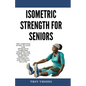 Isometric Strength for Seniors: The Complete Guide To Safe And Effective Isometric Training For Older Adults To Improve Mobility, Flexibility, And Ove - Paperback