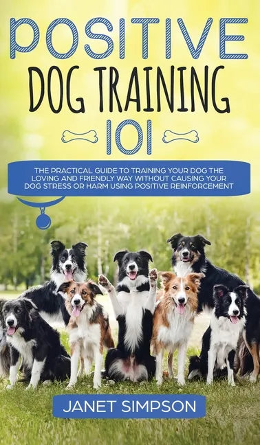 Positive Dog Training 101: The Practical Guide to Training Your Dog the Loving and Friendly Way Without Causing your Dog Stress or Harm Using Pos - Hardcover