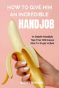 How to Give Him an Incredible Handjob: In Depth Handjob Tips That Will Cause Him to Erupt in Bed - Paperback
