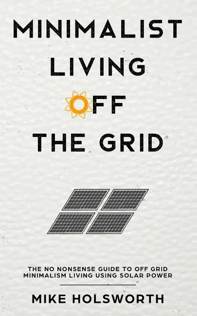Minimalist Living Off the Grid: The No Nonsense Guide to Off Grid Minimalism Living Using Solar Power - Paperback