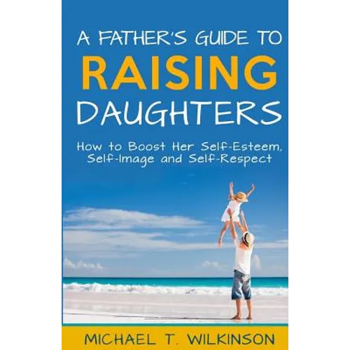 A Father's Guide to Raising Daughters: How to Boost Her Self-Esteem, Self-Image and Self-Respect - Paperback