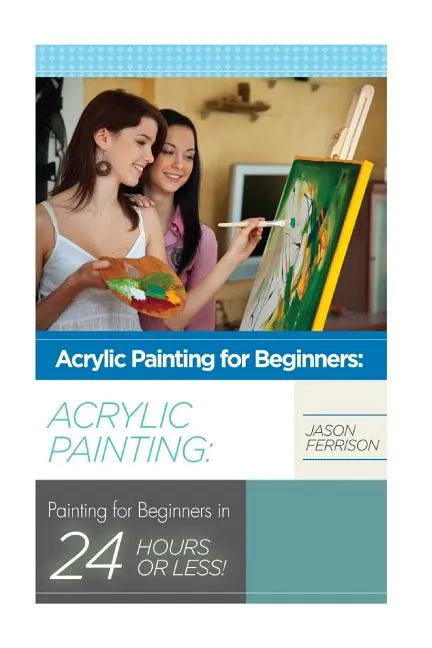 Acrylic Painting for Beginners: The Ultimate Crash Course Guide to Mastering Acrylic Painting in 24 hours or Less! - Paperback