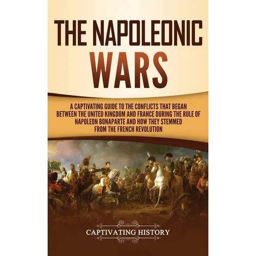 The Napoleonic Wars: A Captivating Guide to the Conflicts That Began Between the United Kingdom and France During the Rule of Napoleon Bona - Hardcover