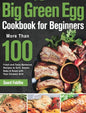 Big Green Egg Cookbook for Beginners: More Than 100 R Fresh and Tasty Barbecue Recipes to Grill, Smoke, Bake & Roast with Your Ceramic Grill - Hardcover