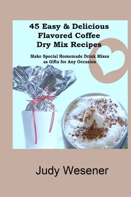 45 Easy & Delicious Flavored Coffee Dry Mix Recipes: Make Special Homemade Drink Mixes as Gifts for Any Occasion! - Paperback