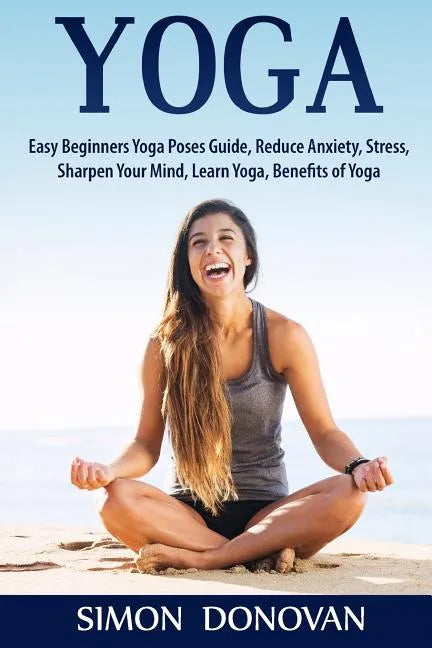 Yoga: Easy Beginners Yoga Poses Guide, Reduce Anxiety, Stress, Sharpen Your Mind, Learn Yoga, Benefits of Yoga - Paperback