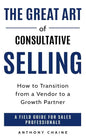 The Great Art of Consultative Selling: How to Transition from a Vendor to a Growth partner: A field Guide for Sales Professionals - Paperback