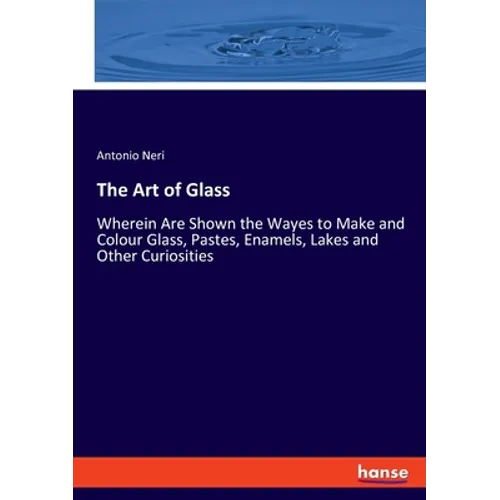 The Art of Glass: Wherein Are Shown the Wayes to Make and Colour Glass, Pastes, Enamels, Lakes and Other Curiosities - Paperback