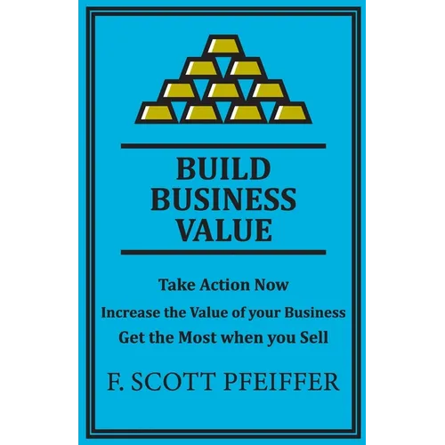 Build Business Value: Take Action Now, Increase the Value of your Business, Get the Most when you Sell - Paperback