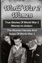 World War 2 Women: True Stories Of World War 2 Women In Action: The Women Heroes And Spies Of World War 2 - Paperback
